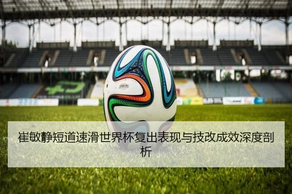 崔敏静短道速滑世界杯复出表现与技改成效深度剖析