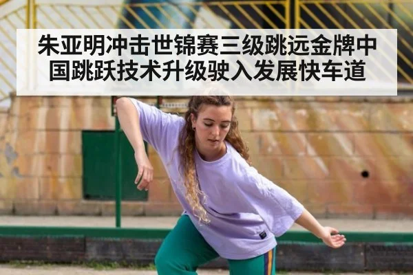 朱亚明冲击世锦赛三级跳远金牌中国跳跃技术升级驶入发展快车道