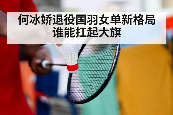 何冰娇退役国羽女单新格局谁能扛起大旗