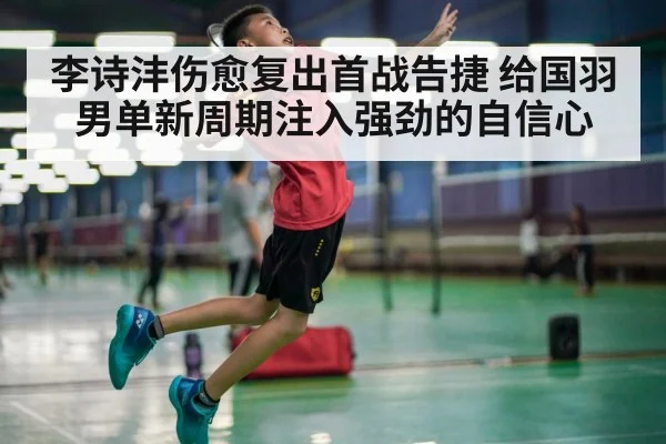 李诗沣伤愈复出首战告捷 给国羽男单新周期注入强劲的自信心